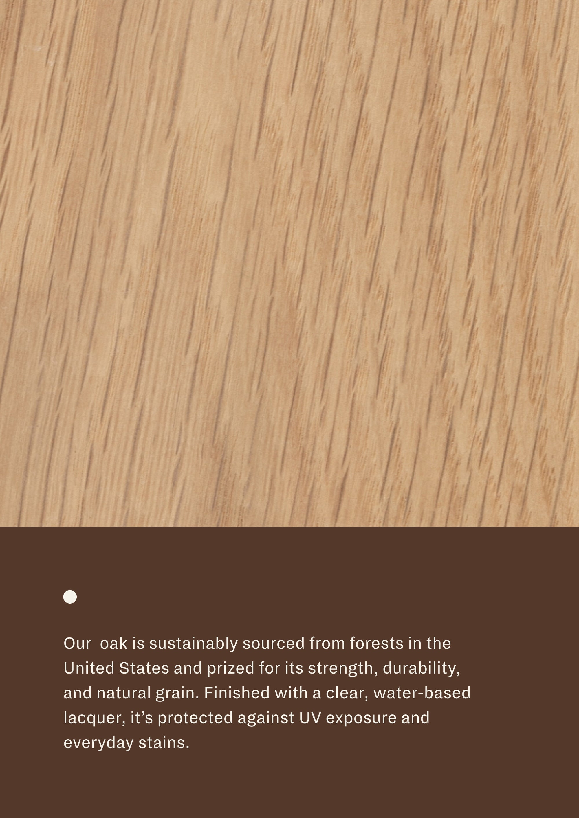 Close-up of white oak grain paired with material information describing sustainably sourced oak. Finished with a clear, water-based lacquer that helps protect against UV exposure and everyday stains while highlighting the wood’s natural beauty.