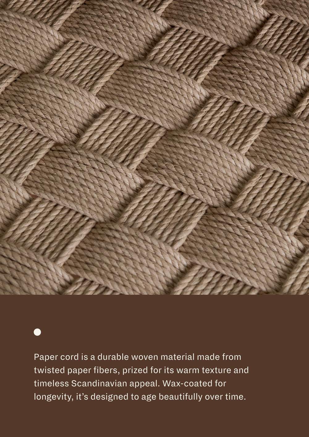 Paper cord seat: A durable woven material made from twisted paper fibers, prized for its warm texture and timeless Scandinavian appeal. Wax-coated for longevity, it's designed to age beautifully over time. 