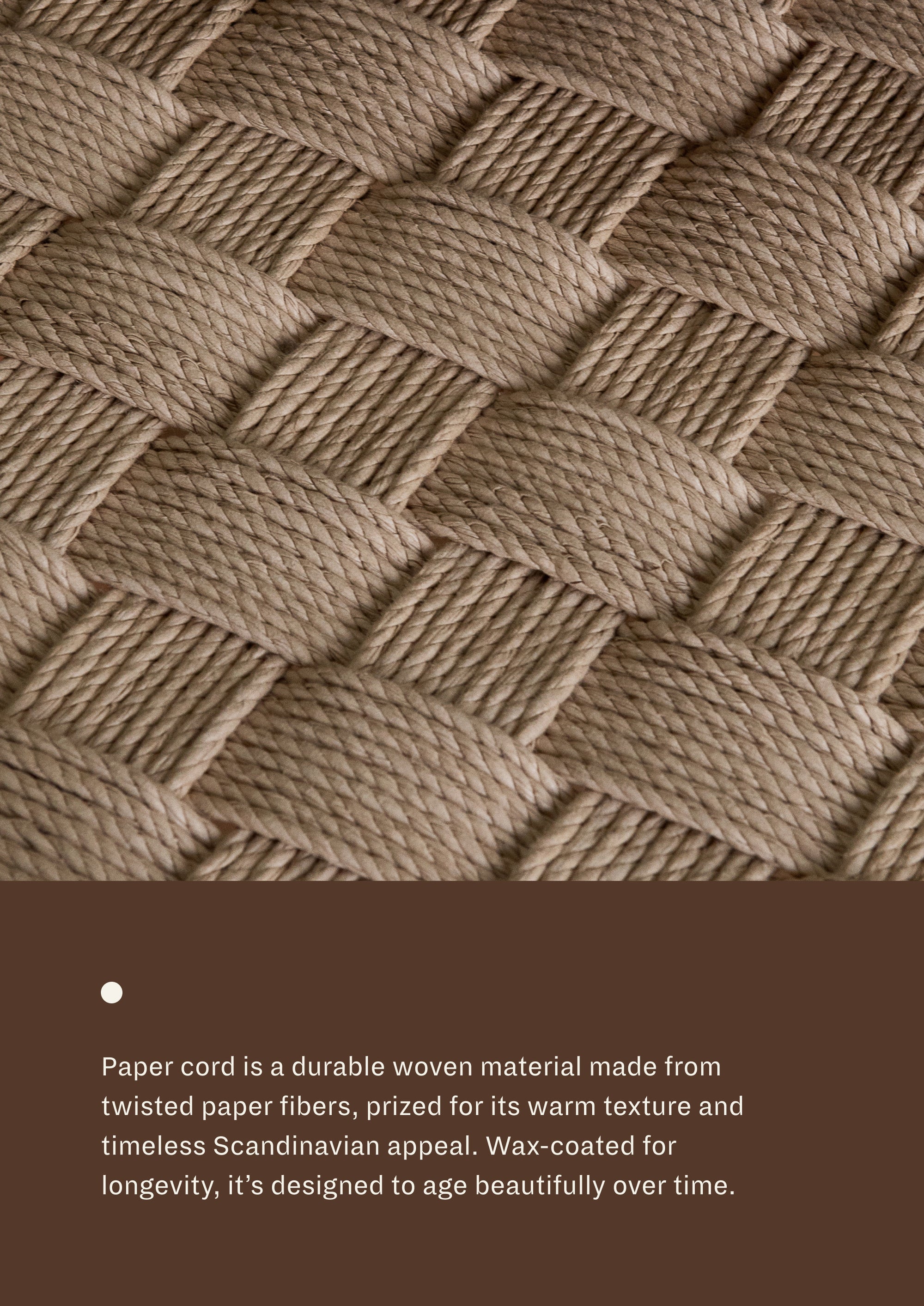 Paper cord seat: A durable woven material made from twisted paper fibers, prized for its warm texture and timeless Scandinavian appeal. Wax-coated for longevity, it's designed to age beautifully over time. 