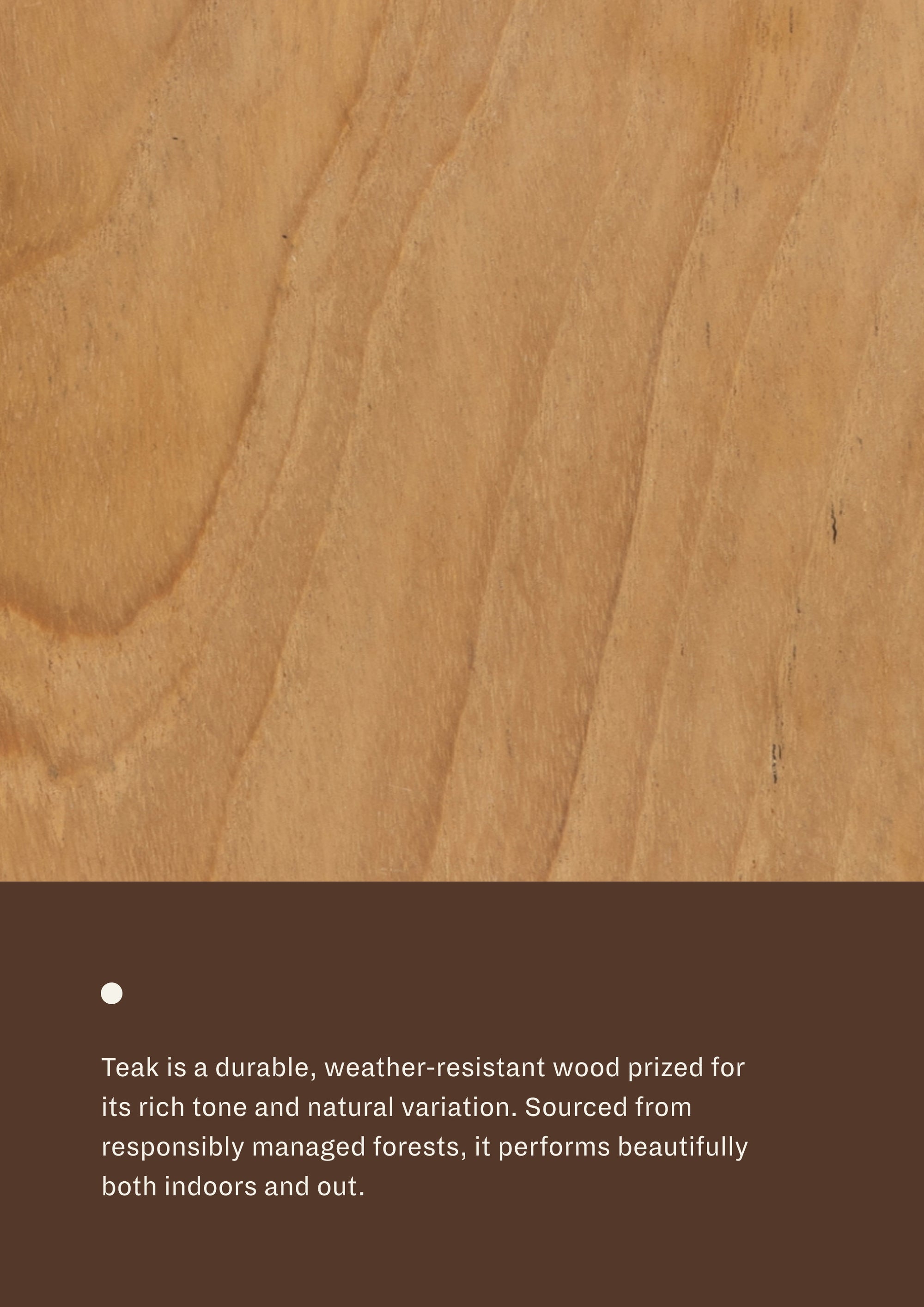 Close-up of natural teak grain paired with material information describing responsibly sourced teak. Naturally weather-resistant and durable, teak is suitable for both indoor and outdoor use.