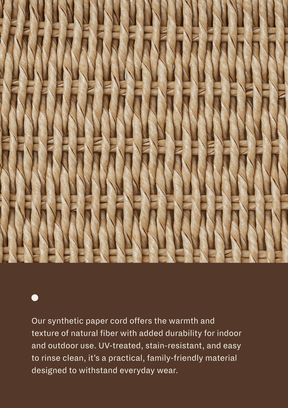 Our synthetic paper cord offers the warmth and texture of natural fiber with added durability for indoor and outdoor use. Uv-treated, stain-resistant, and easy to rinse clean, it's a practical, family-friendly material designed to withstand everyday wear.