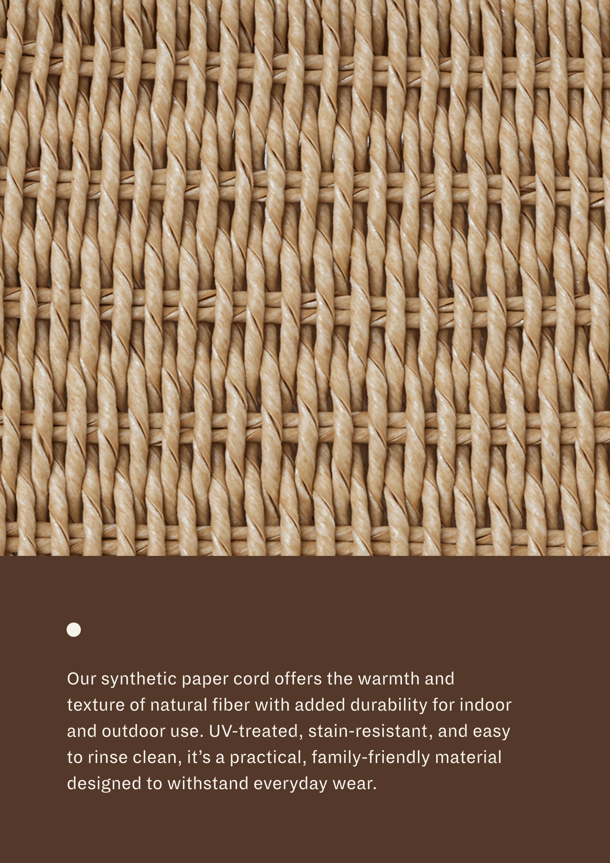 Our synthetic paper cord offers the warmth and texture of natural fiber with added durability for indoor and outdoor use. Uv-treated, stain-resistant, and easy to rinse clean, it's a practical, family-friendly material designed to withstand everyday wear.